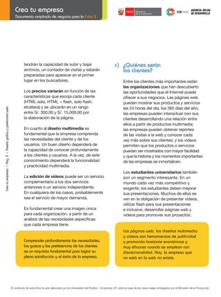 Documento ampliado de negocio para la Ficha 2

tendrán la capacidad de subir y bajar
archivos, un contador de visitas y estarán
preparadas para aparecer en el primer
lugar en los buscadores.

Crea tu empresa / Pág. 3 / Diseño gráfico y publicidad web

	

c) ¿Quiénes serán
los clientes?
Entre los clientes más importantes están
las organizaciones que han descubierto
las oportunidades que el Internet puede
ofrecer a sus negocios. Las páginas web
pueden mostrar sus productos y servicios
las 24 horas del día, los 365 días del año;
las empresas pueden interactuar con sus
clientes desarrollando una relación entre
ellos a partir de productos multimedia;
las empresas pueden obtener reportes
de las visitas a la web y conocer cada
vez más sobre sus clientes; y los videos
permiten que los productos o servicios
puedan ser mostrados con mayor facilidad
y que la historia y los momentos importantes
de las empresas se inmortalicen.

Los precios variarán en función de las
características que escoja cada cliente
(HTML	solo,	HTML	+	flash,	solo	flash,
etcétera) y se ubicarán en un rango
entre S/. 300.00 y S/. 15,000.00 por
la elaboración de la página.
En cuanto al diseño multimedia es
fundamental que la empresa comprenda
las necesidades del cliente y de los
usuarios. Un buen diseño dependerá de
la capacidad de conocer profundamente
a los clientes y usuarios. A la vez, de este
conocimiento dependerá la funcionalidad
y practicidad multimedia.
La edición de videos puede ser un servicio
complementario a los dos servicios
anteriores o un servicio independiente.
En cualquiera de los casos, probablemente
sea el servicio de mayor demanda.

	

Es fundamental crear una imagen única
para cada organización, a partir de un
análisis	de	las	necesidades	específicas
que cada empresa tiene.

Comprender profundamente las necesidades,
los gustos y las preferencias de los clientes
es un requisito fundamental para lograr su
plena satisfacción y el éxito de la empresa.

	

Los estudiantes universitarios también
son un segmento interesante. En un
mundo cada vez más competitivo y
exigente, los estudiantes deben mejorar
sus presentaciones. Muchos de ellos se
ven en la obligación de presentar videos,
utilizar	flash	para	sus	presentaciones
e inclusive, desarrollar páginas web y
videos para promover sus proyectos.

Las páginas web, los diseños multimedia
y videos son herramientas de publicidad
y promoción bastante económicas y
muy eficaces cuando se emplean con
discrecionalidad. Hoy, la empresa que
no está en la web no existe.

El contenido de esta ficha ha sido elaborado por la Universidad del Pacífico - Emprende UP, sobre la base de los casos reales entregados por el Ministerio de la Producción.

 