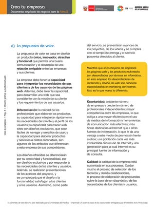 Documento ampliado de negocio para la Ficha 2

d) La propuesta de valor.

del servicio, se presentarán avances de
los proyectos, de los videos y se cumplirá
con el tiempo de entrega y el servicio
posventa ofrecidos al cliente.

Crea tu empresa / Pág. 4 / Diseño gráfico y publicidad web

La propuesta de valor se basa en diseñar
un producto único, innovador, atractivo
y funcional que permita una buena
comunicación y el desarrollo de una
relación amigable entre las empresas
y sus clientes.

Mientras que en la mayoría de empresas
las páginas web y los productos multimedia
son desarrollados por técnicos en informática,
en esta empresa los desarrolladores de
contenido y diseño de web son personas
especializadas en marketing por Internet.
Esto es lo que marca la diferencia.

La empresa debe tener la capacidad
para interpretar las necesidades de sus
clientes y de los usuarios de las páginas
web. Además, debe tener la capacidad
para desarrollar una web que sea
consistente con la misión de su cliente
y los requerimientos de sus usuarios.

	

Diferenciación: la calidad de los
profesionales que elaboran los productos,
su capacidad para interpretar rápidamente
las	necesidades	del	cliente	y	el	perfil	de	los
usuarios; la capacidad para hacer web
sites con diseños exclusivos, que sean
fáciles de navegar y sencillos de usar; y
la capacidad para elaborar productos
y servicios a costos razonables, son
algunos de los atributos que diferencian
a esta empresa de sus competidores.
Los diseños ofrecidos se diferenciarán
por su creatividad y funcionalidad, por
ser diseños exclusivos y por responder a
las necesidades de los clientes y usuarios.
Además, se realizarán presentaciones
de los avances del proyecto, y
se comprobará que el diseño y la
funcionalidad satisfagan a los clientes
y a los usuarios. Asimismo, como parte

	

Oportunidad: creciente número
de empresas y creciente número de
profesionales independientes; mayor
competencia entre las empresas, lo que
obliga	a	una	mayor	eficiencia	en	el	uso
de medios de información y herramientas
de comunicación más efectivas; más
horas dedicadas al Internet que a otras
fuentes de información, lo que le da una
ventaja a este medio de promoción frente
a otros; una población cada vez más
involucrada con el uso de Internet y una
generación para la cual Internet es su
principal fuente de información y
de consulta.
Calidad: la calidad de la empresa está
sustentada en sus procesos. Cuidan
mucho el proceso de selección de los
técnicos y demás colaboradores,
el proceso de elaboración de propuestas
sobre la base de un diagnóstico de las
necesidades de los clientes y usuarios,

El contenido de esta ficha ha sido elaborado por la Universidad del Pacífico - Emprende UP, sobre la base de los casos reales entregados por el Ministerio de la Producción.

 