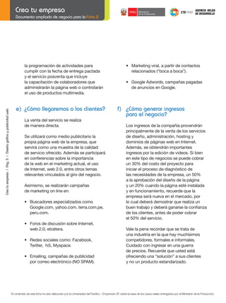 Documento ampliado de negocio para la Ficha 2

Crea tu empresa / Pág. 5 / Diseño gráfico y publicidad web

la programación de actividades para
cumplir con la fecha de entrega pactada
y el servicio posventa que incluye
la capacitación de colaboradores que
administrarán la página web o controlarán
el uso de productos multimedia.

e) ¿Cómo llegaremos a los clientes?

	

•	 Marketing	viral,	a	partir	de	contactos
relacionados (“boca a boca”).

	

•	 Google	Adwords,	campañas	pagadas
de anuncios en Google.

f) ¿Cómo generar ingresos
para el negocio?

La venta del servicio se realiza
de manera directa.
Se utilizará como medio publicitario la
propia página web de la empresa, que
servirá como una muestra de la calidad
de servicio ofrecido. Además se participará
en conferencias sobre la importancia
de la web en el marketing actual, el uso
de Internet, web 2.0, entre otros temas
relevantes vinculados al giro del negocio.
Asimismo, se realizarán campañas
de marketing on line en:
	

	

•	 Buscadores	especializados	como		 	
Google.com, yahoo.com, terra.com.pe,
peru.com.

	

•	 Foros	de	discusión	sobre	Internet,
web 2.0, etcétera.

	

•	 Redes	sociales	como:	Facebook,
Twitter, hi5, Myspace.

	

•	 Emailing,	campañas	de	publicidad
por correo electrónico (NO SPAM).

	

Los ingresos de la compañía provendrán
principalmente de la venta de los servicios
de diseño, administración, hosting y
dominios de páginas web en Internet.
Además, se obtendrán importantes
ingresos por la edición de videos. Si bien
en este tipo de negocios se puede cobrar
un 30% del costo del proyecto para
iniciar el proceso de diagnóstico de
las necesidades de la empresa, un 50%
a la aprobación del diseño de la página
y un 20% cuando la página esté instalada
y en funcionamiento, recuerde que la
empresa será nueva en el mercado, por
lo cual deberá demostrar que realiza un
buen	trabajo	y	deberá	ganarse	la	confianza		
de los clientes, antes de poder cobrar
el 50% del servicio.
Vale la pena recordar que se trata de
una industria en la que hay muchísimos
competidores, formales e informales.
Cuidado con ingresar en una guerra
de	precios.	Recuerde	que	usted	está
ofreciendo una “solución” a sus clientes
y no un producto estandarizado.

El contenido de esta ficha ha sido elaborado por la Universidad del Pacífico - Emprende UP, sobre la base de los casos reales entregados por el Ministerio de la Producción.

 