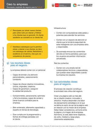 Documento ampliado de negocio para la Ficha 2

Infraestructura
√ Preocúpese por atraer nuevos clientes,
pero sobre todo por retener y fidelizar
a los clientes que va ganando. Un cliente
satisfecho se convierte en un cliente fiel.

Crea tu empresa / Pág. 6 / Diseño gráfico y publicidad web

−	 Contar	con	un	espacio	de	atención	al
cliente que le brinde la seguridad de
estar trabajando con una empresa seria
y responsable.

	

−	 Se	aconseja	renovar	los	contenidos
del sitio en forma periódica, para que
los usuarios encuentren información
actualizada.

	

Red	de	contactos:

	

g) Los recursos claves
para el negocio.

−	 Contar	con	computadoras	adecuadas	y		
potentes para atender los servicios.

	

√ Establezca estrategias que le permitan
atraer y retener a sus clientes; es decir,
una estrategia de calidad, flexibilidad y
excelencia en el servicio, más que una
competencia de precios.

	

−	 Contar	con	una	amplia	red	de		
	
colaboradores técnicos y especialistas,
que puedan estar disponibles cuando
la empresa los requiera.

La empresa deberá contar con un personal:
	

	
	

	
	

−	 Capaz	de	brindar	una	atención
personalizada y asesoramiento
constante.
−	 Capaz	de	ofrecer	diseños	innovadores,
únicos, originales, creativos.
−	 Capaz	de	garantizar	y	asegurar
la calidad del producto.

h) Las actividades claves
para el negocio.
El proceso de creación constituye
la actividad más crítica del negocio.

−	 Comprometido,	perseverante,	optimista
	 y	fiel	a	la	empresa,	capaz	de	vender	y
cerrar buenos contratos para la
empresa.
	

	

−	 Bien	entrenado,	altamente	capacitado	y
experto en temas de tecnología.

	

−	 Que	cumpla	con	la	programación	y
fechas de entrega pactadas con
el cliente.

Crear una página web va más allá
de un diseño creativo, innovador y
atractivo. Implica desarrollar una labor
de planeamiento estratégico en el que
se	defina	la	razón	de	ser	de	la	página	web
en relación con la misión de la empresa.
Debe haber consistencia y armonía entre
la página y la imagen de la empresa.
Asimismo, la web debe tener objetivos,
de corto, mediano y largo plazo,
claramente establecidos.

El contenido de esta ficha ha sido elaborado por la Universidad del Pacífico - Emprende UP, sobre la base de los casos reales entregados por el Ministerio de la Producción.

 