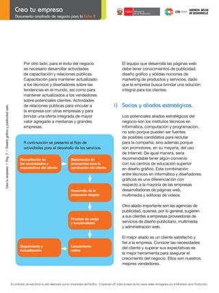 Crea tu empresa / Pág. 7 / Diseño gráfico y publicidad web

Documento ampliado de negocio para la Ficha 2

Por otro lado, para el éxito del negocio
es necesario desarrollar actividades
de capacitación y relaciones públicas.
Capacitación para mantener actualizado
a los técnicos y diseñadores sobre las
tendencias en el mundo, así como para
mantener actualizados a los vendedores
sobre potenciales clientes. Actividades
de relaciones públicas para vincular a
la empresa con otras empresas y para
brindar una oferta integrada de mayor
valor agregado a medianas y grandes
empresas.

	

i) Socios y aliados estratégicos.

A continuación se presenta el flujo de
actividades para el desarrollo de los servicios.
Recopilación de
las necesidades y
expectativas del cliente

Elaboración de
propuestas para la
aprobación del cliente

	
	

Desarrollo de la
propuesta elegida

Lanzamiento
online

Los potenciales aliados estratégicos del
negocio son los institutos técnicos en
informática, computación y programación,
no solo porque pueden ser fuentes
de posibles candidatos para reclutar
para la compañía, sino además porque
son promotores, en su mayoría, del uso
de Internet. De igual manera, sería
recomendable tener algún convenio
con los centros de educación superior
en	diseño	gráfico.	Esta	combinación
entre técnicos en informática y diseñadores
gráficos	es	una	diferenciación	con
respecto a la mayoría de las empresas
desarrolladoras de páginas web,
multimedia y editoras de videos.
Otro aliado importante son las agencias de
publicidad, quienes, por lo general, sugieren
a sus clientes a empresas proveedoras de
servicios de diseño publicitario, multimedia
y administración web.

Pruebas de carga
y funcionalidad

Seguimiento y
Actualización

El equipo que desarrolla las páginas web
debe tener conocimientos de publicidad,
diseño	gráfico	y	sólidas	nociones	de		 	
marketing de productos y servicios, dado
que la empresa busca brindar una solución
integral para los clientes.

	

El mejor aliado es un cliente satisfecho y
fiel	a	la	empresa.	Conocer	las	necesidades
del cliente y superar sus expectativas es
la mejor herramienta para asegurar el
crecimiento del negocio. Ellos son nuestros
mejores vendedores.

El contenido de esta ficha ha sido elaborado por la Universidad del Pacífico - Emprende UP, sobre la base de los casos reales entregados por el Ministerio de la Producción.

 