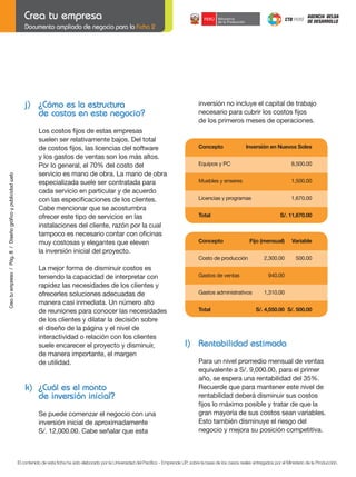 Documento ampliado de negocio para la Ficha 2

j) ¿Cómo es la estructura
de costos en este negocio?
	

Crea tu empresa / Pág. 8 / Diseño gráfico y publicidad web

	

	

	

	

Los	costos	fijos	de	estas	empresas
suelen ser relativamente bajos. Del total
de	costos	fijos,	las	licencias	del	software
y los gastos de ventas son los más altos.
Por lo general, el 70% del costo del
servicio es mano de obra. La mano de obra
especializada suele ser contratada para
cada servicio en particular y de acuerdo
con	las	especificaciones	de	los	clientes.
Cabe mencionar que se acostumbra
ofrecer este tipo de servicios en las
instalaciones del cliente, razón por la cual
tampoco	es	necesario	contar	con	oficinas
muy costosas y elegantes que eleven
la inversión inicial del proyecto.

inversión no incluye el capital de trabajo
necesario	para	cubrir	los	costos	fijos
de los primeros meses de operaciones.

Concepto

Inversión en Nuevos Soles

Equipos y PC

8,500.00

Muebles y enseres

1,500.00

Licencias y programas

1,670.00

Total

Concepto

S/. 11,670.00

Fijo (mensual)

Variable

2,300.00

500.00

Costo de producción

La mejor forma de disminuir costos es
teniendo la capacidad de interpretar con
rapidez las necesidades de los clientes y
ofrecerles soluciones adecuadas de
manera casi inmediata. Un número alto
de reuniones para conocer las necesidades
de los clientes y dilatar la decisión sobre
el diseño de la página y el nivel de
interactividad o relación con los clientes
suele encarecer el proyecto y disminuir,
de manera importante, el margen
de utilidad.

k) ¿Cuál es el monto
de inversión inicial?
Se puede comenzar el negocio con una
inversión inicial de aproximadamente
S/. 12,000.00. Cabe señalar que esta

Gastos de ventas
Gastos administrativos
Total

940.00
1,310.00
S/. 4,550.00 S/. 500.00

l) Rentabilidad estimada

	
	

Para un nivel promedio mensual de ventas
equivalente a S/. 9,000.00, para el primer
año, se espera una rentabilidad del 35%.
Recuerde	que	para	mantener	este	nivel	de
rentabilidad deberá disminuir sus costos
fijos	lo	máximo	posible	y	tratar	de	que	la
gran mayoría de sus costos sean variables.
Esto también disminuye el riesgo del
negocio y mejora su posición competitiva.

El contenido de esta ficha ha sido elaborado por la Universidad del Pacífico - Emprende UP, sobre la base de los casos reales entregados por el Ministerio de la Producción.

 