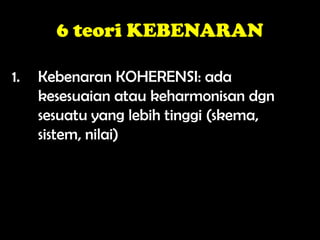 6 teori KEBENARAN
1. Kebenaran KOHERENSI: ada
kesesuaian atau keharmonisan dgn
sesuatu yang lebih tinggi (skema,
sistem, nilai)
 