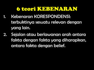 6 teori KEBENARAN
1. Kebenaran KORESPONDENSI:
terbuktinya sesuatu relevan dengan
yang lain.
2. Sejalan atau berlawanan arah antara
fakta dengan fakta yang diharapkan,
antara fakta dengan belief.
 