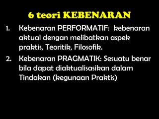 6 teori KEBENARAN
1. Kebenaran PERFORMATIF: kebenaran
aktual dengan melibatkan aspek
praktis, Teoritik, Filosofik.
2. Kebenaran PRAGMATIK: Sesuatu benar
bila dapat diaktualisasikan dalam
Tindakan (kegunaan Praktis)
 