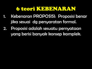 6 teori KEBENARAN
1. Kebenaran PROPOSISI: Proposisi benar
jika sesuai dg persyaratan formal.
2. Proposisi adalah sesuatu pernyataan
yang berisi banyak konsep komplek.
 