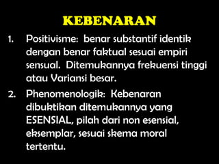 KEBENARAN
1. Positivisme: benar substantif identik
dengan benar faktual sesuai empiri
sensual. Ditemukannya frekuensi tinggi
atau Variansi besar.
2. Phenomenologik: Kebenaran
dibuktikan ditemukannya yang
ESENSIAL, pilah dari non esensial,
eksemplar, sesuai skema moral
tertentu.
 