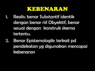 KEBENARAN
1. Realis: benar Substantif identik
dengan benar riil Obyektif, benar
sesuai dengan konstruk skema
tertentu.
2. Benar Epistemologik: terkait pd
pendekatan yg digunakan mencapai
kebenaran
 