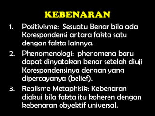 KEBENARAN
1. Positivisme: Sesuatu Benar bila ada
Korespondensi antara fakta satu
dengan fakta lainnya.
2. Phenomenologi: phenomena baru
dapat dinyatakan benar setelah diuji
Korespondensinya dengan yang
dipercayanya (belief).
3. Realisme Metaphisik: Kebenaran
diakui bila fakta itu koheren dengan
kebenaran obyektif universal.
 