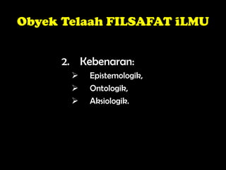 Obyek Telaah FILSAFAT iLMU
2. Kebenaran:
 Epistemologik,
 Ontologik,
 Aksiologik.
 