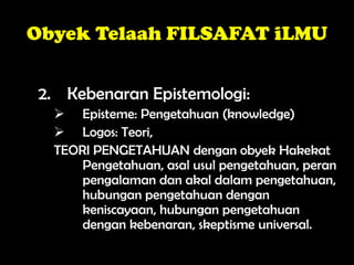 Obyek Telaah FILSAFAT iLMU
2. Kebenaran Epistemologi:
 Episteme: Pengetahuan (knowledge)
 Logos: Teori,
TEORI PENGETAHUAN dengan obyek Hakekat
Pengetahuan, asal usul pengetahuan, peran
pengalaman dan akal dalam pengetahuan,
hubungan pengetahuan dengan
keniscayaan, hubungan pengetahuan
dengan kebenaran, skeptisme universal.
 
