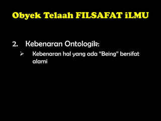 Obyek Telaah FILSAFAT iLMU
2. Kebenaran Ontologik:
 Kebenaran hal yang ada “Being” bersifat
alami
 