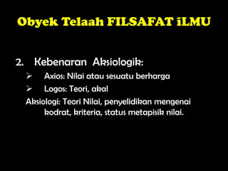 Obyek Telaah FILSAFAT iLMU
2. Kebenaran Aksiologik:
 Axios: Nilai atau sesuatu berharga
 Logos: Teori, akal
Aksiologi: Teori Nilai, penyelidikan mengenai
kodrat, kriteria, status metapisik nilai.
 