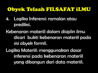 Obyek Telaah FILSAFAT iLMU
4. Logika Inferensi: ramalan atau
prediksi.
Kebenaran materiil dalam disiplin ilmu
dicari bukti kebenaran materiil pada
sisi obyek formil.
Logika Materiil: menggunakan dasar
inferensi pada kebenaran materiil
yang dibangun dari data materiil.
 