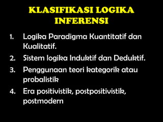 KLASIFIKASI LOGIKA
INFERENSI
1. Logika Paradigma Kuantitatif dan
Kualitatif.
2. Sistem logika Induktif dan Deduktif.
3. Penggunaan teori kategorik atau
probalistik
4. Era positivistik, postpositivistik,
postmodern
 