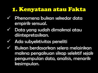 1. Kenyataan atau Fakta
 Phenomena bukan sekedar data
empirik sensual.
 Data yang sudah dimaknai atau
diintepretasikan.
 Ada subyektivitas peneliti
 Bukan berdasarkan selera melainkan
makna pengakuan sikap selektif sejak
pengumpulan data, analisis, menarik
kesimpulan.
 