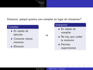 Introducci´n
                                  o
                            Origenes
                               UNIX
                             Matlab




Entonces, porqu´ quisiera uno compilar en lugar de interpretar?
               e
                                                      Interpretar
Compilar
                                                           Es r´pido de
                                                               a
   Es r´pido de
        a
                                                           compilar
   ejecutar                             vs
                                                             No hay que cuidar
     Consume menos
                                                             la memoria
     memoria
                                                             Permite
     Eﬁciente
                                                             experimentar




                        Israel Garc´
                                   ıa        UNIX Parte 2: Software
 