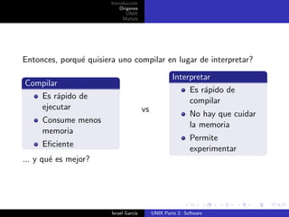 Introducci´n
                                  o
                            Origenes
                               UNIX
                             Matlab




Entonces, porqu´ quisiera uno compilar en lugar de interpretar?
               e
                                                      Interpretar
Compilar
                                                           Es r´pido de
                                                               a
   Es r´pido de
        a
                                                           compilar
   ejecutar                             vs
                                                             No hay que cuidar
     Consume menos
                                                             la memoria
     memoria
                                                             Permite
     Eﬁciente
                                                             experimentar
... y qu´ es mejor?
        e




                        Israel Garc´
                                   ıa        UNIX Parte 2: Software
 