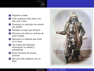 Introducci´n
                                           o
                                     Origenes
                                        UNIX
                                      Matlab




1   Peque˜o es bello
         n
2   Cada programa debe hacer una
    sola cosa y bien
3   Construye un prototipo tan pronto
    sea posible
4   Portable es mejor que eﬁciente
5   Almacena los datos en archivos de
    texto simples
6   Aprovecha el software que existe
    en tu favor
7   Usa scripts del shell para
    incrementar la utilidad y
    portabilidad
8   Evita interfaces de usuario
    cautivas
9   Haz que cada programa sea un
    ﬁltro



                                  Israel Garc´
                                             ıa   UNIX Parte 2: Software
 