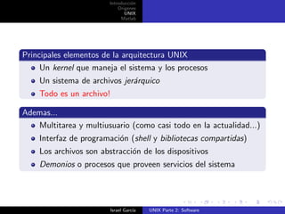 Introducci´n
                                  o
                            Origenes
                               UNIX
                             Matlab




Principales elementos de la arquitectura UNIX
     Un kernel que maneja el sistema y los procesos
    Un sistema de archivos jer´rquico
                              a
    Todo es un archivo!

Ademas...
   Multitarea y multiusuario (como casi todo en la actualidad...)
    Interfaz de programaci´n (shell y bibliotecas compartidas)
                          o
    Los archivos son abstracci´n de los dispositivos
                              o
    Demonios o procesos que proveen servicios del sistema




                        Israel Garc´
                                   ıa   UNIX Parte 2: Software
 