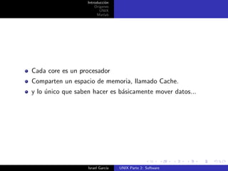 Introducci´n
                             o
                       Origenes
                          UNIX
                        Matlab




Cada core es un procesador
Comparten un espacio de memoria, llamado Cache.
y lo unico que saben hacer es b´sicamente mover datos...
     ´                         a




                   Israel Garc´
                              ıa   UNIX Parte 2: Software
 