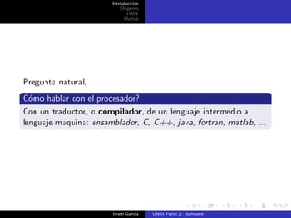 Introducci´n
                                 o
                           Origenes
                              UNIX
                            Matlab




Pregunta natural,
C´mo hablar con el procesador?
  o
Con un traductor, o compilador, de un lenguaje intermedio a
lenguaje maquina: ensamblador, C, C++, java, fortran, matlab, ...




                        Israel Garc´
                                   ıa   UNIX Parte 2: Software
 