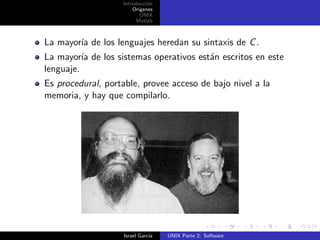 Introducci´n
                             o
                       Origenes
                          UNIX
                        Matlab



La mayor´ de los lenguajes heredan su sintaxis de C .
        ıa
La mayor´ de los sistemas operativos est´n escritos en este
          ıa                            a
lenguaje.
Es procedural, portable, provee acceso de bajo nivel a la
memoria, y hay que compilarlo.




                    Israel Garc´
                               ıa   UNIX Parte 2: Software
 