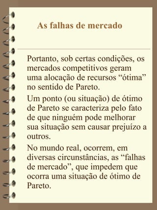 As falhas de mercado


Portanto, sob certas condições, os
mercados competitivos geram
uma alocação de recursos “ótima”
no sentido de Pareto.
Um ponto (ou situação) de ótimo
de Pareto se caracteriza pelo fato
de que ninguém pode melhorar
sua situação sem causar prejuízo a
outros.
No mundo real, ocorrem, em
diversas circunstâncias, as “falhas
de mercado”, que impedem que
ocorra uma situação de ótimo de
Pareto.
 