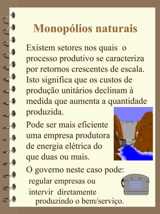 Monopólios naturais
Existem setores nos quais o
processo produtivo se caracteriza
por retornos crescentes de escala.
Isto significa que os custos de
produção unitários declinam à
medida que aumenta a quantidade
produzida.
Pode ser mais eficiente
uma empresa produtora
de energia elétrica do
que duas ou mais.
O governo neste caso pode:
regular empresas ou
intervir diretamente
  produzindo o bem/serviço.
 