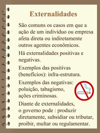 Externalidades
São comuns os casos em que a
ação de um indivíduo ou empresa
afeta direta ou indiretamente
outros agentes econômicos.
Há externalidades positivas e
negativas.
Exemplos das positivas
(benefícios): infra-estrutura.
Exemplos das negativas:
poluição, tabagismo,
ações criminosas.
Diante de externalidades,
o governo pode : produzir
diretamente, subsidiar ou tributar,
proibir, multar ou regulamentar.
 