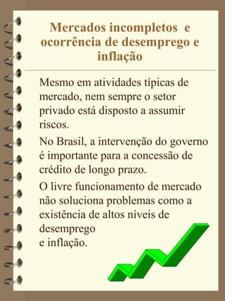 Mercados incompletos e
ocorrência de desemprego e
         inflação
Mesmo em atividades típicas de
mercado, nem sempre o setor
privado está disposto a assumir
riscos.
No Brasil, a intervenção do governo
é importante para a concessão de
crédito de longo prazo.
O livre funcionamento de mercado
não soluciona problemas como a
existência de altos níveis de
desemprego
e inflação.
 