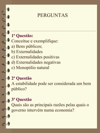 PERGUNTAS


1ª Questão:
Conceitue e exemplifique:
a) Bens públicos;
b) Externalidades
c) Externalidades positivas
d) Externalidades negativas
c) Monopólio natural

2ª Questão
A estabilidade pode ser considerada um bem
público?

3ª Questão
Quais são as principais razões pelas quais o
governo intervém numa economia?
 