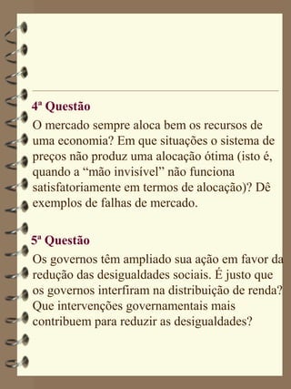 4ª Questão
O mercado sempre aloca bem os recursos de
uma economia? Em que situações o sistema de
preços não produz uma alocação ótima (isto é,
quando a “mão invisível” não funciona
satisfatoriamente em termos de alocação)? Dê
exemplos de falhas de mercado.

5ª Questão
Os governos têm ampliado sua ação em favor da
redução das desigualdades sociais. É justo que
os governos interfiram na distribuição de renda?
Que intervenções governamentais mais
contribuem para reduzir as desigualdades?
 