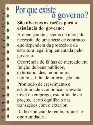 São diversas as razões para a
existência do governo:
A operação do sistema de mercado
necessita de uma série de contratos
que dependem da proteção e da
estrutura legal implementada pelo
governo.
Ocorrência de falhas de mercado em
função de bens públicos,
externalidades, monopólios
naturais, falta de informação, etc.
Promoção de crescimento e
estabilidade econômica - elevado
nível de emprego, estabilidade de
preços, certo equilíbrio nas
transações com o exterior.
Redistribuição de renda, riqueza e
oportunidades.
 