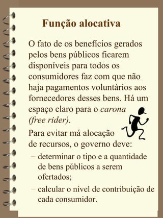 Função alocativa
O fato de os benefícios gerados
pelos bens públicos ficarem
disponíveis para todos os
consumidores faz com que não
haja pagamentos voluntários aos
fornecedores desses bens. Há um
espaço claro para o carona
(free rider).
Para evitar má alocação
de recursos, o governo deve:
– determinar o tipo e a quantidade
  de bens públicos a serem
  ofertados;
– calcular o nível de contribuição de
  cada consumidor.
 