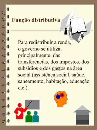 Função distributiva


  Para redistribuir a renda,
  o governo se utiliza,
  principalmente, das
  transferências, dos impostos, dos
  subsídios e dos gastos na área
  social (assistênca social, saúde,
  saneamento, habitação, educação
  etc.).
 