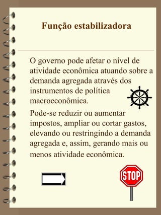 Função estabilizadora


O governo pode afetar o nível de
atividade econômica atuando sobre a
demanda agregada através dos
instrumentos de política
macroeconômica.
Pode-se reduzir ou aumentar
impostos, ampliar ou cortar gastos,
elevando ou restringindo a demanda
agregada e, assim, gerando mais ou
menos atividade econômica.
 