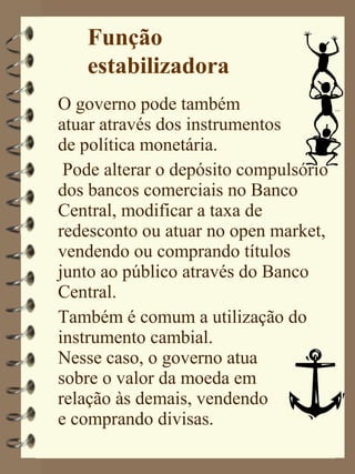Função
   estabilizadora
O governo pode também
atuar através dos instrumentos
de política monetária.
 Pode alterar o depósito compulsório
dos bancos comerciais no Banco
Central, modificar a taxa de
redesconto ou atuar no open market,
vendendo ou comprando títulos
junto ao público através do Banco
Central.
Também é comum a utilização do
instrumento cambial.
Nesse caso, o governo atua
sobre o valor da moeda em
relação às demais, vendendo
e comprando divisas.
 