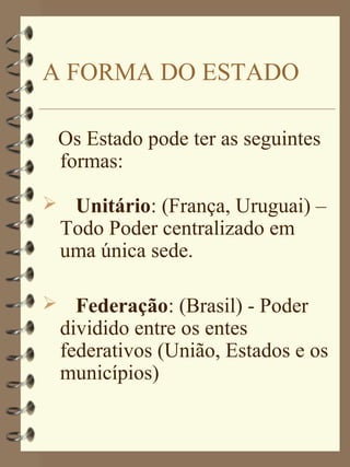 A FORMA DO ESTADO

 Os Estado pode ter as seguintes
 formas:

 Unitário: (França, Uruguai) –
 Todo Poder centralizado em
 uma única sede.

 Federação: (Brasil) - Poder
 dividido entre os entes
 federativos (União, Estados e os
 municípios)
 