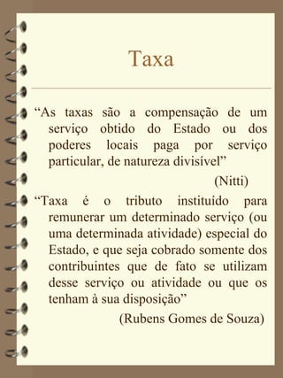 Taxa

“As taxas são a compensação de um
  serviço obtido do Estado ou dos
  poderes locais paga por serviço
  particular, de natureza divisível”
                                  (Nitti)
“Taxa é o tributo instituído para
  remunerar um determinado serviço (ou
  uma determinada atividade) especial do
  Estado, e que seja cobrado somente dos
  contribuintes que de fato se utilizam
  desse serviço ou atividade ou que os
  tenham à sua disposição”
                (Rubens Gomes de Souza)
 