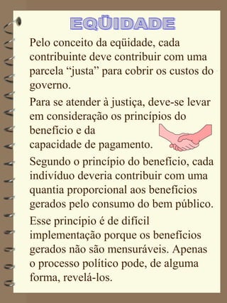 Pelo conceito da eqüidade, cada
contribuinte deve contribuir com uma
parcela “justa” para cobrir os custos do
governo.
Para se atender à justiça, deve-se levar
em consideração os princípios do
benefício e da
capacidade de pagamento.
Segundo o princípio do benefício, cada
indivíduo deveria contribuir com uma
quantia proporcional aos benefícios
gerados pelo consumo do bem público.
Esse princípio é de difícil
implementação porque os benefícios
gerados não são mensuráveis. Apenas
o processo político pode, de alguma
forma, revelá-los.
 