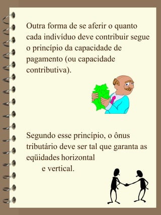 Outra forma de se aferir o quanto
cada indivíduo deve contribuir segue
o princípio da capacidade de
pagamento (ou capacidade
contributiva).




Segundo esse princípio, o ônus
tributário deve ser tal que garanta as
eqüidades horizontal
     e vertical.
 