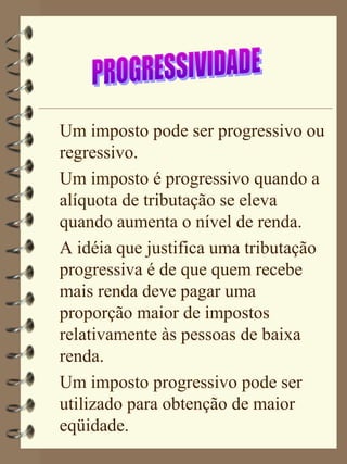 Um imposto pode ser progressivo ou
regressivo.
Um imposto é progressivo quando a
alíquota de tributação se eleva
quando aumenta o nível de renda.
A idéia que justifica uma tributação
progressiva é de que quem recebe
mais renda deve pagar uma
proporção maior de impostos
relativamente às pessoas de baixa
renda.
Um imposto progressivo pode ser
utilizado para obtenção de maior
eqüidade.
 