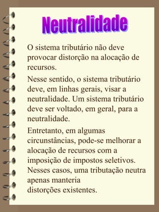 O sistema tributário não deve
provocar distorção na alocação de
recursos.
Nesse sentido, o sistema tributário
deve, em linhas gerais, visar a
neutralidade. Um sistema tributário
deve ser voltado, em geral, para a
neutralidade.
Entretanto, em algumas
circunstâncias, pode-se melhorar a
alocação de recursos com a
imposição de impostos seletivos.
Nesses casos, uma tributação neutra
apenas manteria
distorções existentes.
 