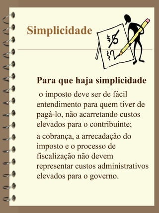 Simplicidade



 Para que haja simplicidade
  o imposto deve ser de fácil
 entendimento para quem tiver de
 pagá-lo, não acarretando custos
 elevados para o contribuinte;
 a cobrança, a arrecadação do
 imposto e o processo de
 fiscalização não devem
 representar custos administrativos
 elevados para o governo.
 