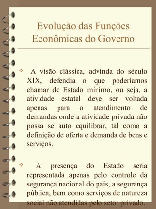 Evolução das Funções
     Econômicas do Governo

    A visão clássica, advinda do século
    XIX, defendia o que poderíamos
    chamar de Estado mínimo, ou seja, a
    atividade estatal deve ser voltada
    apenas para o atendimento de
    demandas onde a atividade privada não
    possa se auto equilibrar, tal como a
    definição de oferta e demanda de bens e
    serviços.

      A presença do Estado seria
    representada apenas pelo controle da
    segurança nacional do país, a segurança
    pública, bem como serviços de natureza
    social não atendidas pelo setor privado.
 