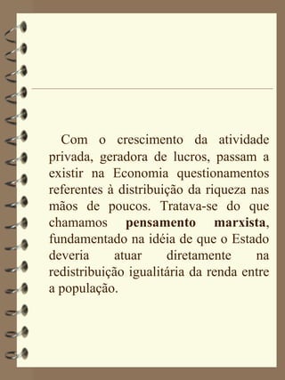 Com o crescimento da atividade
privada, geradora de lucros, passam a
existir na Economia questionamentos
referentes à distribuição da riqueza nas
mãos de poucos. Tratava-se do que
chamamos pensamento marxista,
fundamentado na idéia de que o Estado
deveria     atuar     diretamente     na
redistribuição igualitária da renda entre
a população.
 