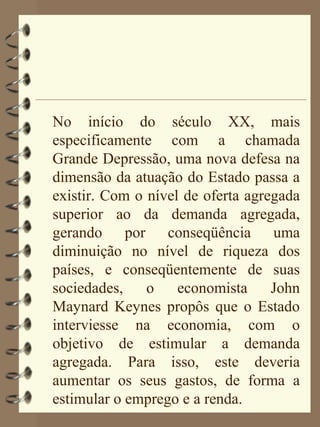 No início do século XX, mais
especificamente com a chamada
Grande Depressão, uma nova defesa na
dimensão da atuação do Estado passa a
existir. Com o nível de oferta agregada
superior ao da demanda agregada,
gerando por conseqüência uma
diminuição no nível de riqueza dos
países, e conseqüentemente de suas
sociedades,    o    economista     John
Maynard Keynes propôs que o Estado
interviesse na economia, com o
objetivo de estimular a demanda
agregada. Para isso, este deveria
aumentar os seus gastos, de forma a
estimular o emprego e a renda.
 