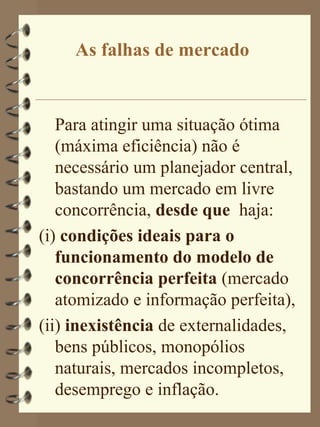 As falhas de mercado


   Para atingir uma situação ótima
   (máxima eficiência) não é
   necessário um planejador central,
   bastando um mercado em livre
   concorrência, desde que haja:
(i) condições ideais para o
   funcionamento do modelo de
   concorrência perfeita (mercado
   atomizado e informação perfeita),
(ii) inexistência de externalidades,
   bens públicos, monopólios
   naturais, mercados incompletos,
   desemprego e inflação.
 