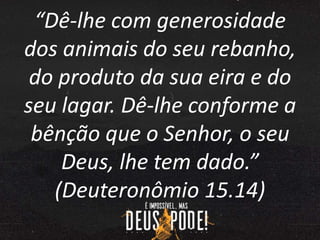 “Dê-lhe com generosidade
dos animais do seu rebanho,
do produto da sua eira e do
seu lagar. Dê-lhe conforme a
bênção que o Senhor, o seu
Deus, lhe tem dado.”
(Deuteronômio 15.14)
 